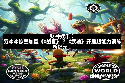 财神娱乐：范冰冰惊喜加盟《X战警》？《武魂》开启超能力训练新纪元！