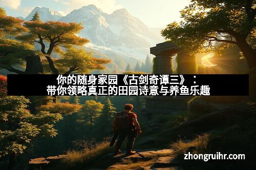 你的随身家园《古剑奇谭三》：带你领略真正的田园诗意与养鱼乐趣
